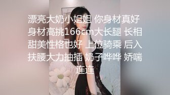 漂亮大奶小姐姐 你身材真好 身材高挑166cm大长腿 长相甜美性格也好 上位骑乘 后入扶腰大力抽插 奶子哗哗 娇喘连连