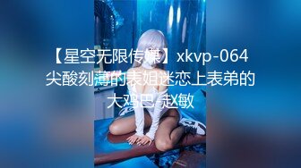 【星空无限传媒】xkvp-064 尖酸刻薄的表姐迷恋上表弟的大鸡巴-赵敏