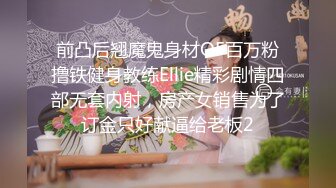 前凸后翘魔鬼身材OF百万粉撸铁健身教练Ellie精彩剧情四部无套内射，房产女销售为了订金只好献逼给老板2