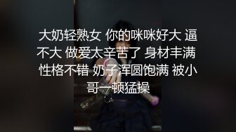 大奶轻熟女 你的咪咪好大 逼不大 做爱太辛苦了 身材丰满 性格不错 奶子浑圆饱满 被小哥一顿猛操