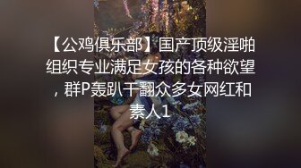 【公鸡俱乐部】国产顶级淫啪组织专业满足女孩的各种欲望，群P轰趴干翻众多女网红和素人1