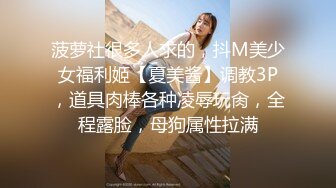 菠萝社很多人求的，抖M美少女福利姬【夏美酱】调教3P，道具肉棒各种凌辱玩肏，全程露脸，母狗属性拉满