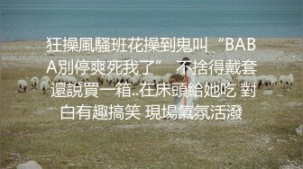 狂操風騷班花操到鬼叫“BABA別停爽死我了” 不捨得戴套 還說買一箱..在床頭給她吃 對白有趣搞笑 現場氣氛活潑