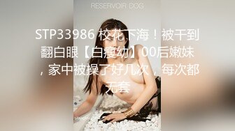 STP33986 校花下海！被干到翻白眼【白瘦幼】00后嫩妹，家中被操了好几次，每次都无套