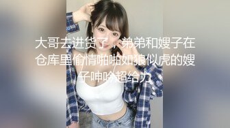 大哥去进货了，弟弟和嫂子在仓库里偷情啪啪如狼似虎的嫂子呻吟超给力