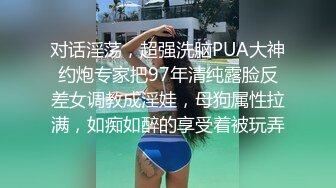 对话淫荡，超强洗脑PUA大神约炮专家把97年清纯露脸反差女调教成淫娃，母狗属性拉满，如痴如醉的享受着被玩弄