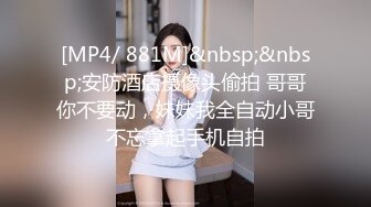 [MP4/ 881M]&nbsp;&nbsp;安防酒店摄像头偷拍 哥哥你不要动，妹妹我全自动小哥不忘拿起手机自拍