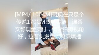 [MP4/ 1004M]哥现在只是个传说170CM黑丝美腿，温柔文静现金支付，清晰拍摄视角好，拉着头发后入骑乘爆插