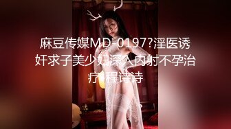 麻豆传媒MD-0197?淫医诱奸求子美少妇深入内射不孕治疗-程诗诗