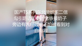 国产TS系列东北美妖王二信勾引路边胆小的老铁摸奶子 旁边有人经过也不怕被看到对白有趣