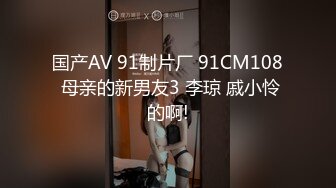 国产AV 91制片厂 91CM108 母亲的新男友3 李琼 戚小怜的啊!