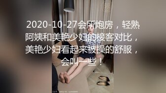 2020-10-27会所炮房，轻熟阿姨和美艳少妇的接客对比，美艳少妇看起来被操的舒服，会叫一些！