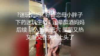 ?迷玩妈妈? 好奇恋母小胖子下药迷玩生母3 迷晕醉酒妈妈后续 插入妈妈肥穴 里面又热又湿又会夹太上头了