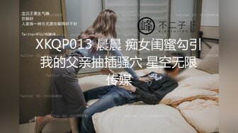 XKQP013 晨晨 痴女闺蜜勾引我的父亲抽插骚穴 星空无限传媒