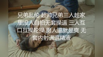 兄弟乱伦 超帅兄弟三人趁家里没人自拍无套操逼 三人互口互操轮操 男人逼就是爽 无套内射满逼精液