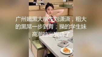 广州媚黑大学生刘潇潇，粗大的黑屌一步到胃，操的学生妹高潮抽出爽嗨了