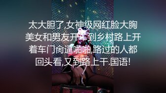 太大胆了,女神级网红脸大胸美女和男友开车到乡村路上开着车门肏逼啪啪,路过的人都回头看,又到路上干.国语!