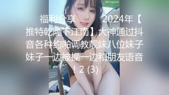 ☀️福利分享☀️☀️2024年【推特乾隆下江南】大神通过抖音各种约啪调教靓妹八位妹子妹子一边被操一边和朋友语音！2 (3)