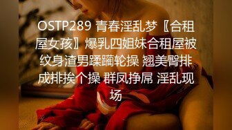 OSTP289 青春淫乱梦〖合租屋女孩〗爆乳四姐妹合租屋被纹身渣男蹂躏轮操 翘美臀排成排挨个操 群凤挣屌 淫乱现场