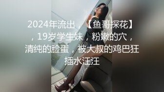 2024年流出，【鱼哥探花】，19岁学生妹，粉嫩的穴，清纯的脸蛋，被大叔的鸡巴狂插水汪汪