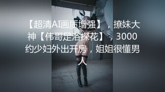 【超清AI画质增强】，撩妹大神【伟哥足浴探花】，3000约少妇外出开房，姐姐很懂男人