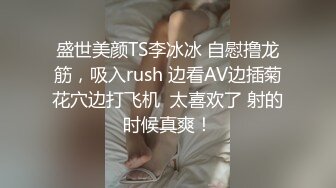 盛世美颜TS李冰冰 自慰撸龙筋，吸入rush 边看AV边插菊花穴边打飞机  太喜欢了 射的时候真爽！