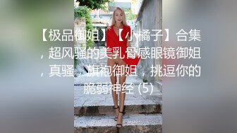 【极品御姐】【小橘子】合集，超风骚的美乳骨感眼镜御姐，真骚，旗袍御姐，挑逗你的脆弱神经 (5)