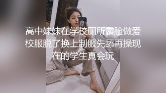 高中妹妹在学校厕所露脸做爱校服脱了换上制服先舔再操现在的学生真会玩