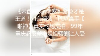 《云盘高质✿泄密》露脸才是王道！对白淫荡，PUA高手【啪神】真实约炮实拍，99年重庆超反差小姐姐骚的让人受不了