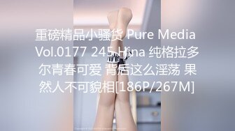 重磅精品小骚货 Pure Media Vol.0177 245 Hina 纯格拉多尔青春可爱 背后这么淫荡 果然人不可貌相[186P/267M]