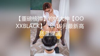 【重磅核弹】约啪大神【OOXXBLACK】，8-10月最新高质量操逼