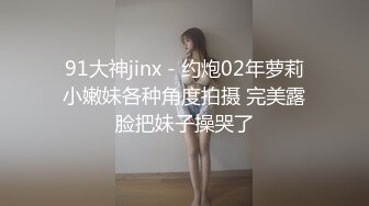 91大神jinx - 约炮02年萝莉小嫩妹各种角度拍摄 完美露脸把妹子操哭了