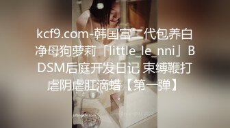 kcf9.com-韩国富二代包养白净母狗萝莉「little_le_nni」BDSM后庭开发日记 束缚鞭打虐阴虐肛滴蜡【第一弹】