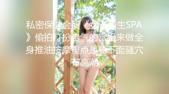 私密保健会所《女子养生SPA》偷拍打扮贵气的富姐来做全身推油按摩重点是要下面骚穴有高潮