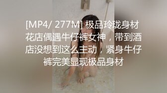 [MP4/ 277M] 极品玲珑身材 花店偶遇牛仔裤女神，带到酒店没想到这么主动，紧身牛仔裤完美显现极品身材