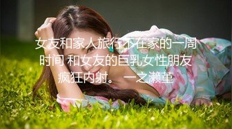 女友和家人旅行不在家的一周时间 和女友的巨乳女性朋友疯狂内射。 一之濑堇