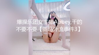 爆操乐团女主唱Abbey,干的不要不要【新马外流事件3】