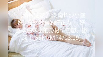 【新片速遞】 湖南长沙小骚妹- 身材发育的好正点❤️好喜欢这妹子的身材，自慰、撒尿！[55M/MP4/03:19]