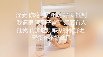 淫妻 你鸡吧好粗啊 好长 插到我逼里 顶到子宫了 后面有人插我 再加这频率操的很舒坦 骚货还不好意思