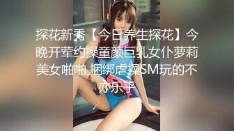 探花新秀【今日养生探花】今晚开荤约操童颜巨乳女仆萝莉美女啪啪 捆绑虐操SM玩的不亦乐乎