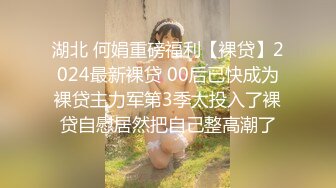 湖北 何娟重磅福利【裸贷】2024最新裸贷 00后已快成为裸贷主力军第3季太投入了裸贷自慰居然把自己整高潮了