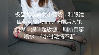 极品尤物美女小骚货，和眼镜闺蜜4P名场面，骑乘后入轮流操，浪叫超级骚，厕所自慰喷水，4小时激情不断