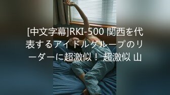 [中文字幕]RKI-500 関西を代表するアイドルグループのリーダーに超激似！ 超激似 山