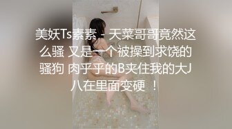 美妖Ts素素 - 天菜哥哥竟然这么骚 又是一个被操到求饶的骚狗 肉乎乎的B夹住我的大J八在里面变硬 ！