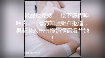 ❤️极品反差婊❤️楼下忽传呻吟声，一看方知骚姐在抠逼，果断潜入出击摸奶抠逼爆艹她！