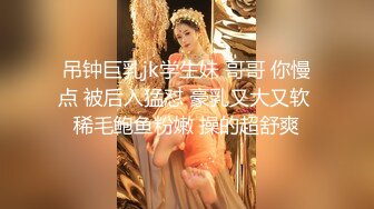 吊钟巨乳jk学生妹 哥哥 你慢点 被后入猛怼 豪乳又大又软 稀毛鲍鱼粉嫩 操的超舒爽