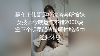 翻车王伟哥足疗洗浴会所撩妹女技师今晚运气不错2000块拿下个明星颜值技师性敏感中途要休息