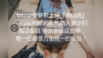 专约少女萝莉大神『唐伯虎』✅约炮水嫩学妹 气质人妻少妇 高冷御姐 等众多极品女神，每一位都是万里挑一的极品！