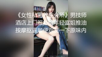 《女性私密养生会所》男技师酒店上门服务给年轻富姐推油按摩抠逼顺便观赏一下原味内裤