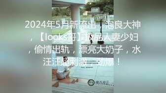 2024年5月新流出，泡良大神，【looks哥】极品人妻少妇，偷情出轨，漂亮大奶子，水汪汪超刺激，劲爆！